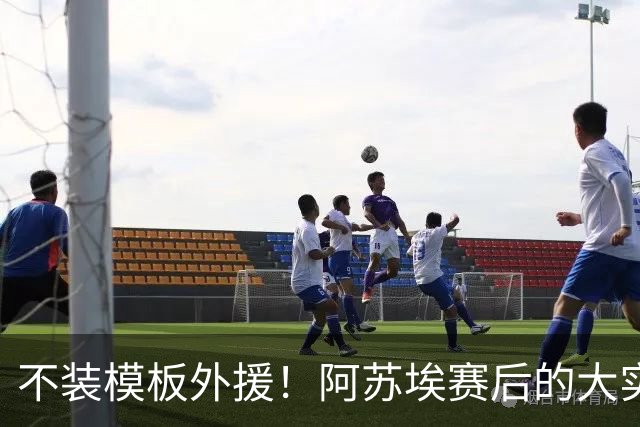 不装模板外援！阿苏埃赛后的大实话，这才是申花该有的样子